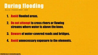 1. Avoid flooded areas.
2. Do not attempt to cross rivers or flowing
streams where water is above theknee.
3. Beware of water-covered roads and bridges.
4. Avoid unnecessary exposure to the elements.
43
P
R
E
P
A
R
E
DB
Y
:J
O
H
A
N
E
SP
A
N
G
I
L
I
N
A
N
During flooding
S o u r c e : P A G A S A - D O S T , 2 0 0 6
 