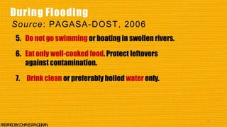 5. Do not go swimming or boating in swollen rivers.
6. Eat only well-cooked food. Protect leftovers
against contamination.
7. Drink clean or preferably boiled water only.
44
P
R
E
P
A
R
E
DB
Y
:J
O
H
A
N
E
SP
A
N
G
I
L
I
N
A
N
During Flooding
Source: PAGASA-DOST, 2006
 