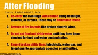 1. Re-enter the dwellings with caution using flashlight,
lanterns, or torches. There may be flammableinside.
2. Beware of fire hazards like broken electric wires.
3. Do not eat food and drink water until they have been
checked for food and water contamination.
4. Report broken utility lines (electricity, water,gas, and
telephone) to appropriate agencies or authorities.
45
P
R
E
P
A
R
E
DB
Y
:J
O
H
A
N
E
SP
A
N
G
I
L
I
N
A
N
After Flooding
So u r c e : PAGASA - D OST, 2006
 