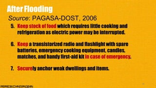 5. Keep stock of food which requires little cooking and
refrigeration as electric power may be interrupted.
6. Keep a transistorized radio and flashlight with spare
batteries, emergency cooking equipment, candles,
matches, and handy first-aid kit in case of emergency.
7. Securely anchor weak dwellings and items.
46
P
R
E
P
A
R
E
DB
Y
:J
O
H
A
N
E
SP
A
N
G
I
L
I
N
A
N
AfterFlooding
Source: PAGASA-DOST, 2006
 