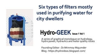 Hydro-GEEK Issue 1 Vol 1
A series of graphical monologue on hydrology,
hydro power, hydraulics and water quality issues
Founding Editor : Dr.Mrinmoy Majumder
Blog : https://hydroideas.blogspot.com/
Six types of filters mostly
used in purifying water for
city dwellers
 