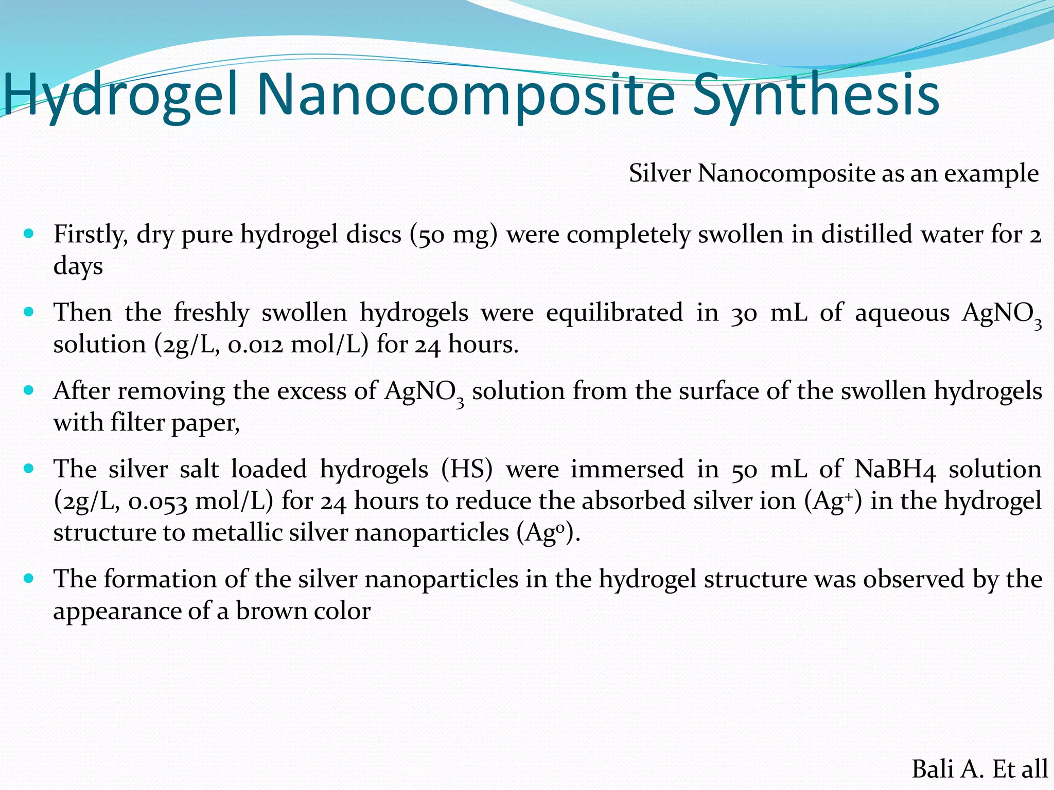 Hydrogel Nanocomposite Synthesis
 Firstly, dry pure hydrogel discs (50 mg) were completely swollen in distilled water for 2
days
 Then the freshly swollen hydrogels were equilibrated in 30 mL of aqueous AgNO3
solution (2g/L, 0.012 mol/L) for 24 hours.
 After removing the excess of AgNO3 solution from the surface of the swollen hydrogels
with filter paper,
 The silver salt loaded hydrogels (HS) were immersed in 50 mL of NaBH4 solution
(2g/L, 0.053 mol/L) for 24 hours to reduce the absorbed silver ion (Ag+) in the hydrogel
structure to metallic silver nanoparticles (Ago).
 The formation of the silver nanoparticles in the hydrogel structure was observed by the
appearance of a brown color
Silver Nanocomposite as an example
Bali A. Et all
 