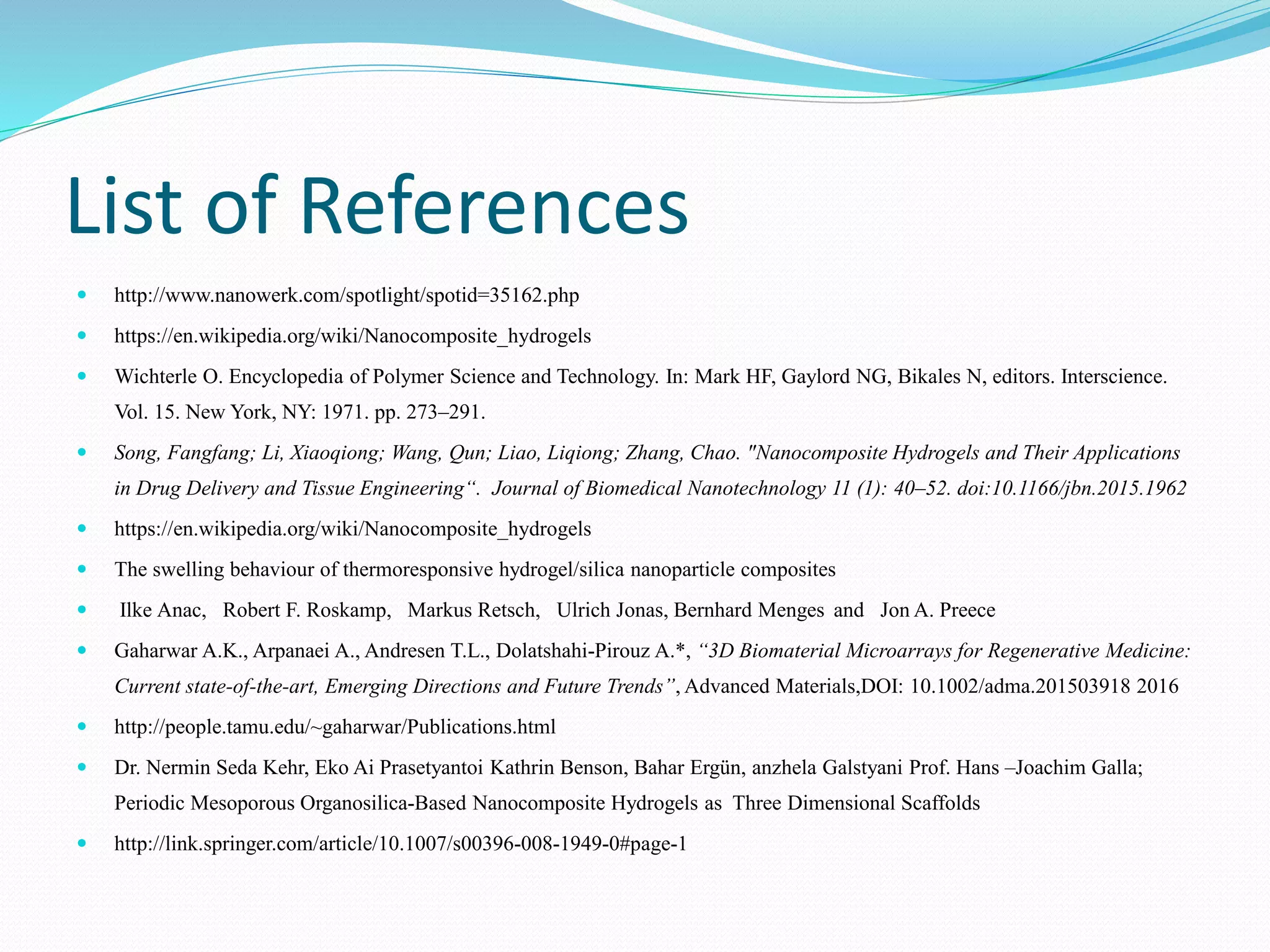List of References
 http://www.nanowerk.com/spotlight/spotid=35162.php
 https://en.wikipedia.org/wiki/Nanocomposite_hydrogels
 Wichterle O. Encyclopedia of Polymer Science and Technology. In: Mark HF, Gaylord NG, Bikales N, editors. Interscience.
Vol. 15. New York, NY: 1971. pp. 273–291.
 Song, Fangfang; Li, Xiaoqiong; Wang, Qun; Liao, Liqiong; Zhang, Chao. "Nanocomposite Hydrogels and Their Applications
in Drug Delivery and Tissue Engineering“. Journal of Biomedical Nanotechnology 11 (1): 40–52. doi:10.1166/jbn.2015.1962
 https://en.wikipedia.org/wiki/Nanocomposite_hydrogels
 The swelling behaviour of thermoresponsive hydrogel/silica nanoparticle composites
 Ilke Anac, Robert F. Roskamp, Markus Retsch, Ulrich Jonas, Bernhard Menges and Jon A. Preece
 Gaharwar A.K., Arpanaei A., Andresen T.L., Dolatshahi-Pirouz A.*, “3D Biomaterial Microarrays for Regenerative Medicine:
Current state-of-the-art, Emerging Directions and Future Trends”, Advanced Materials,DOI: 10.1002/adma.201503918 2016
 http://people.tamu.edu/~gaharwar/Publications.html
 Dr. Nermin Seda Kehr, Eko Ai Prasetyantoi Kathrin Benson, Bahar Ergün, anzhela Galstyani Prof. Hans –Joachim Galla;
Periodic Mesoporous Organosilica-Based Nanocomposite Hydrogels as Three Dimensional Scaffolds
 http://link.springer.com/article/10.1007/s00396-008-1949-0#page-1
 