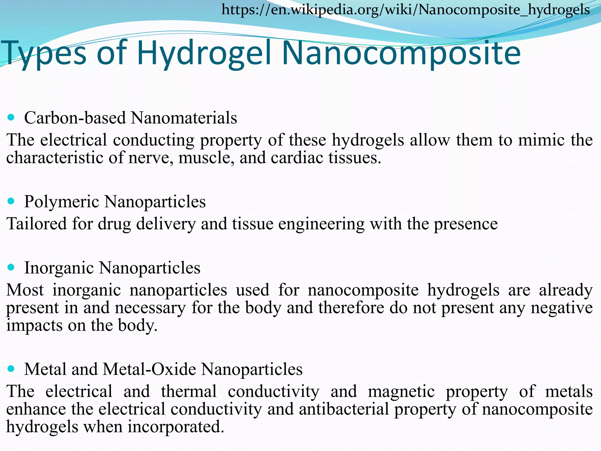 Types of Hydrogel Nanocomposite
 Carbon-based Nanomaterials
The electrical conducting property of these hydrogels allow them to mimic the
characteristic of nerve, muscle, and cardiac tissues.
 Polymeric Nanoparticles
Tailored for drug delivery and tissue engineering with the presence
 Inorganic Nanoparticles
Most inorganic nanoparticles used for nanocomposite hydrogels are already
present in and necessary for the body and therefore do not present any negative
impacts on the body.
 Metal and Metal-Oxide Nanoparticles
The electrical and thermal conductivity and magnetic property of metals
enhance the electrical conductivity and antibacterial property of nanocomposite
hydrogels when incorporated.
https://en.wikipedia.org/wiki/Nanocomposite_hydrogels
 