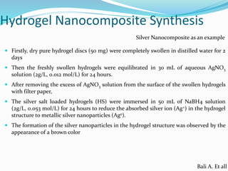 Hydrogel Nanocomposite Synthesis
 Firstly, dry pure hydrogel discs (50 mg) were completely swollen in distilled water for 2
days
 Then the freshly swollen hydrogels were equilibrated in 30 mL of aqueous AgNO3
solution (2g/L, 0.012 mol/L) for 24 hours.
 After removing the excess of AgNO3 solution from the surface of the swollen hydrogels
with filter paper,
 The silver salt loaded hydrogels (HS) were immersed in 50 mL of NaBH4 solution
(2g/L, 0.053 mol/L) for 24 hours to reduce the absorbed silver ion (Ag+) in the hydrogel
structure to metallic silver nanoparticles (Ago).
 The formation of the silver nanoparticles in the hydrogel structure was observed by the
appearance of a brown color
Silver Nanocomposite as an example
Bali A. Et all
 