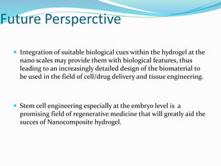 Future Persperctive
 Integration of suitable biological cues within the hydrogel at the
nano scales may provide them with biological features, thus
leading to an increasingly detailed design of the biomaterial to
be used in the field of cell/drug delivery and tissue engineering.
 Stem cell engineering especially at the embryo level is a
promising field of regenerative medicine that will greatly aid the
succes of Nanocomposite hydrogel.
 