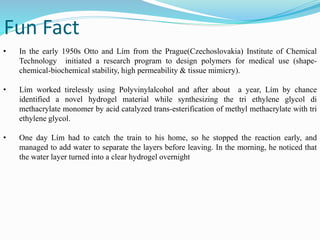 Fun Fact
• In the early 1950s Otto and Lím from the Prague(Czechoslovakia) Institute of Chemical
Technology initiated a research program to design polymers for medical use (shape-
chemical-biochemical stability, high permeability & tissue mimicry).
• Lím worked tirelessly using Polyvinylalcohol and after about a year, Lím by chance
identified a novel hydrogel material while synthesizing the tri ethylene glycol di
methacrylate monomer by acid catalyzed trans-esterification of methyl methacrylate with tri
ethylene glycol.
• One day Lím had to catch the train to his home, so he stopped the reaction early, and
managed to add water to separate the layers before leaving. In the morning, he noticed that
the water layer turned into a clear hydrogel overnight
 