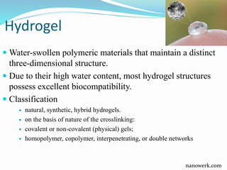 Hydrogel
 Water-swollen polymeric materials that maintain a distinct
three-dimensional structure.
 Due to their high water content, most hydrogel structures
possess excellent biocompatibility.
 Classification
 natural, synthetic, hybrid hydrogels.
 on the basis of nature of the crosslinking:
 covalent or non-covalent (physical) gels;
 homopolymer, copolymer, interpenetrating, or double networks
nanowerk.com
 