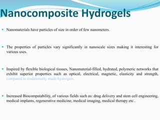Nanocomposite Hydrogels
 Nanomaterials have particles of size in order of few nanometers.
 The properties of particles vary significantly in nanoscale sizes making it interesting for
various uses.
 Inspired by flexible biological tissues, Nanomaterial-filled, hydrated, polymeric networks that
exhibit superior properties such as optical, electrical, magnetic, elasticity and strength,
compared to traditionally made hydrogels.
 Increased Biocompatability, of various fields such as: drug delivery and stem cell engineering,
medical implants, regenerative medicine, medical imaging, medical therapy etc..
 