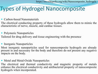 Types of Hydrogel Nanocomposite
 Carbon-based Nanomaterials
The electrical conducting property of these hydrogels allow them to mimic the
characteristic of nerve, muscle, and cardiac tissues.
 Polymeric Nanoparticles
Tailored for drug delivery and tissue engineering with the presence
 Inorganic Nanoparticles
Most inorganic nanoparticles used for nanocomposite hydrogels are already
present in and necessary for the body and therefore do not present any negative
impacts on the body.
 Metal and Metal-Oxide Nanoparticles
The electrical and thermal conductivity and magnetic property of metals
enhance the electrical conductivity and antibacterial property of nanocomposite
hydrogels when incorporated.
https://en.wikipedia.org/wiki/Nanocomposite_hydrogels
 