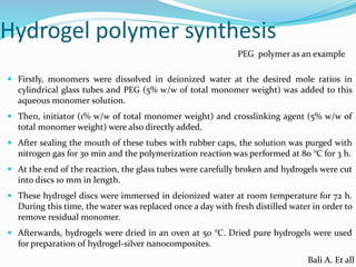 Hydrogel polymer synthesis
 Firstly, monomers were dissolved in deionized water at the desired mole ratios in
cylindrical glass tubes and PEG (5% w/w of total monomer weight) was added to this
aqueous monomer solution.
 Then, initiator (1% w/w of total monomer weight) and crosslinking agent (5% w/w of
total monomer weight) were also directly added.
 After sealing the mouth of these tubes with rubber caps, the solution was purged with
nitrogen gas for 30 min and the polymerization reaction was performed at 80 °C for 3 h.
 At the end of the reaction, the glass tubes were carefully broken and hydrogels were cut
into discs 10 mm in length.
 These hydrogel discs were immersed in deionized water at room temperature for 72 h.
During this time, the water was replaced once a day with fresh distilled water in order to
remove residual monomer.
 Afterwards, hydrogels were dried in an oven at 50 °C. Dried pure hydrogels were used
for preparation of hydrogel-silver nanocomposites.
Bali A. Et all
PEG polymer as an example
 