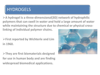 HYDROGELS
A hydrogel is a three-dimensional(3D) network of hydrophilic
polymers that can swell in water and hold a large amount of water
while maintaining the structure due to chemical or physical cross-
linking of individual polymer chains.
First reported by Wichterle and Lim
in 1960.
They are first biomaterials designed
for use in human body and are finding
widespread biomedical applications.
 