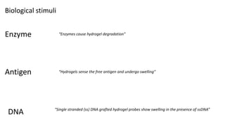 Biological stimuli
Enzyme “Enzymes cause hydrogel degradation”
Antigen “Hydrogels sense the free antigen and undergo swelling”
DNA “Single stranded (ss) DNA grafted hydrogel probes show swelling in the presence of ssDNA”
 