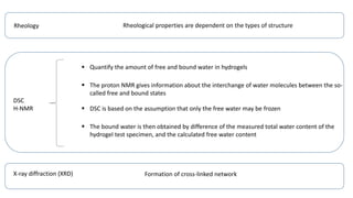 Rheology Rheological properties are dependent on the types of structure
DSC
H-NMR
 Quantify the amount of free and bound water in hydrogels
 The proton NMR gives information about the interchange of water molecules between the so-
called free and bound states
 DSC is based on the assumption that only the free water may be frozen
 The bound water is then obtained by difference of the measured total water content of the
hydrogel test specimen, and the calculated free water content
X-ray diffraction (XRD) Formation of cross-linked network
 