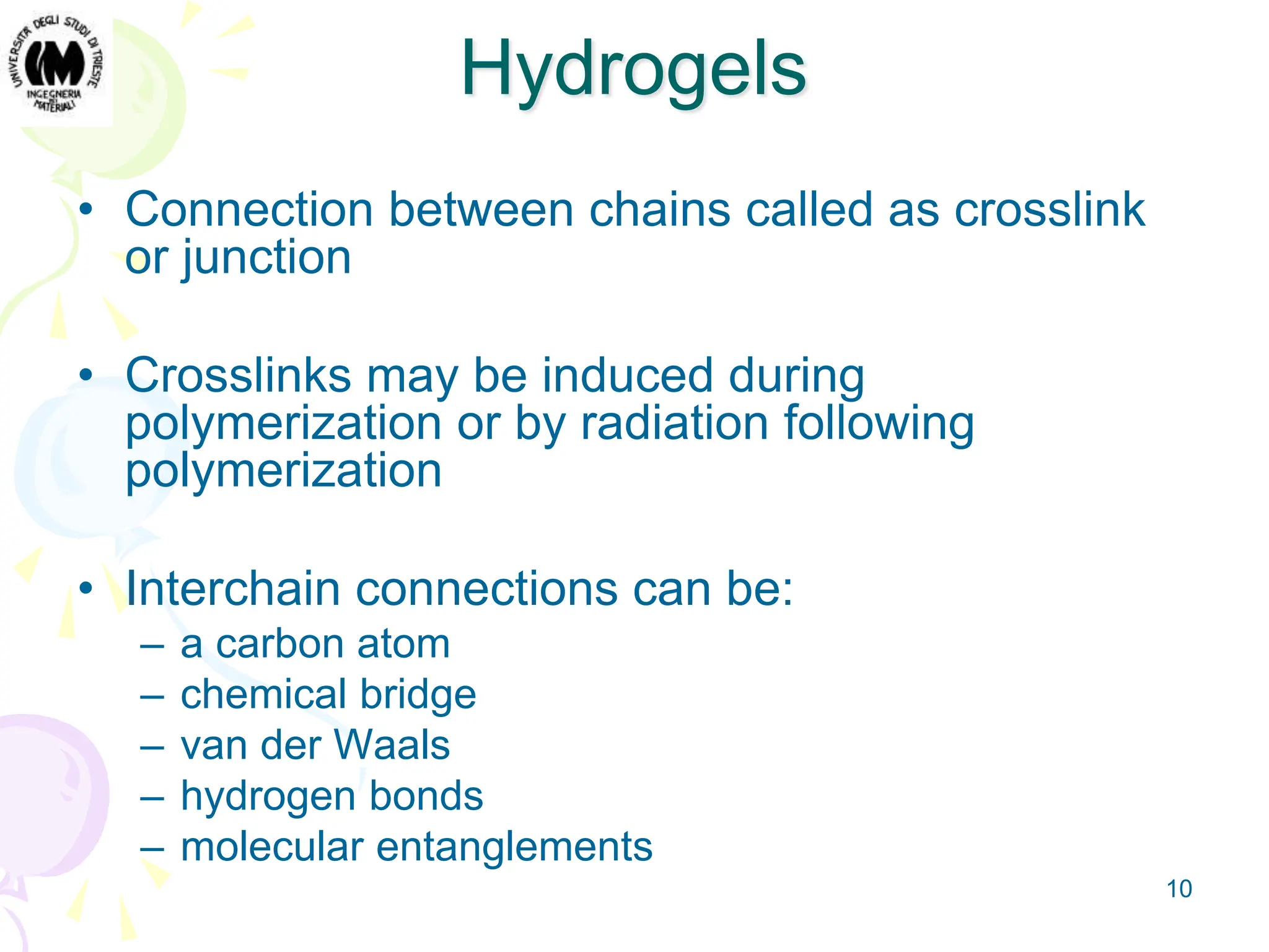 10
Hydrogels
• Connection between chains called as crosslink
or junction
• Crosslinks may be induced during
polymerization or by radiation following
polymerization
• Interchain connections can be:
– a carbon atom
– chemical bridge
– van der Waals
– hydrogen bonds
– molecular entanglements
 