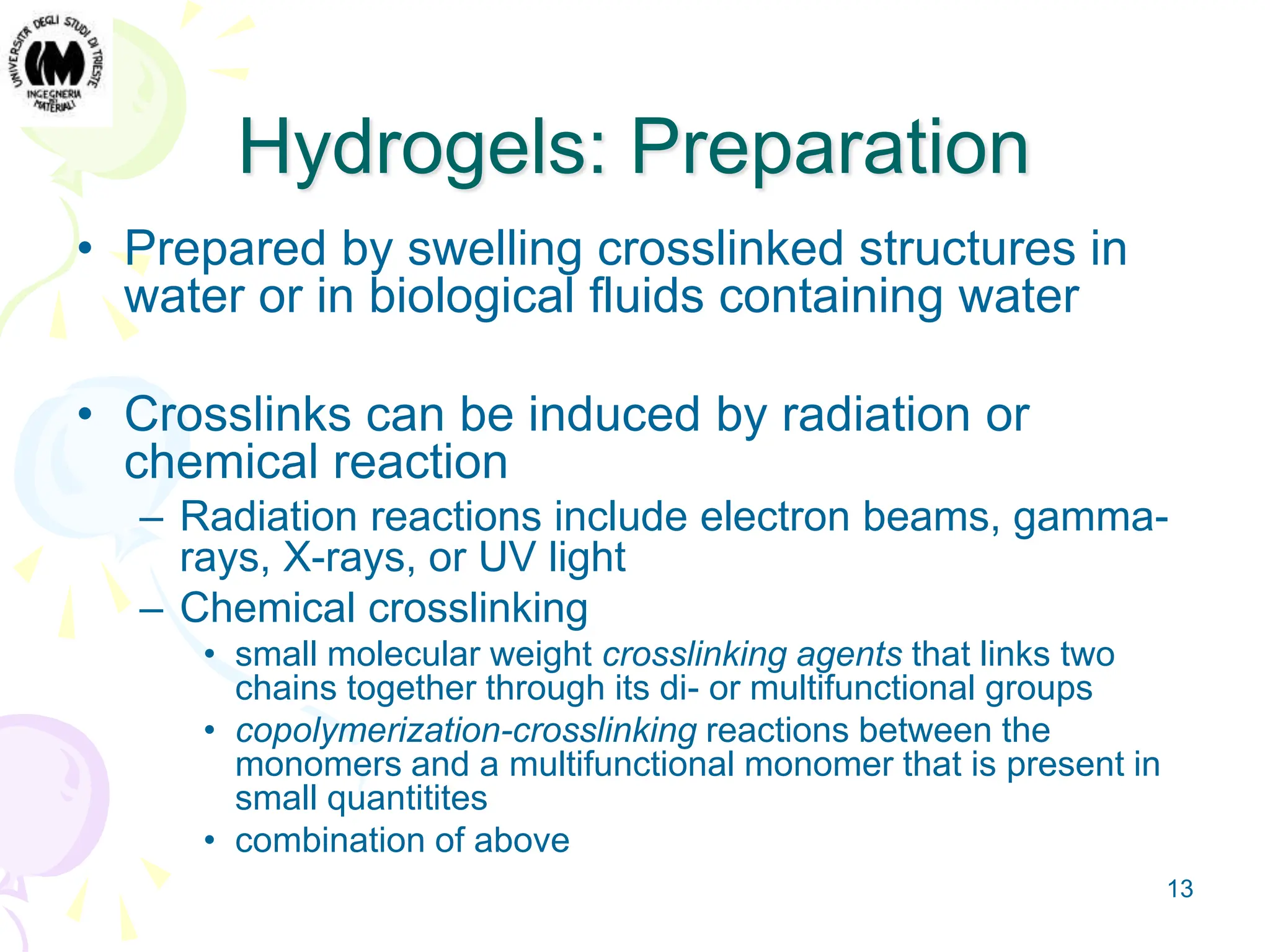 13
Hydrogels: Preparation
• Prepared by swelling crosslinked structures in
water or in biological fluids containing water
• Crosslinks can be induced by radiation or
chemical reaction
– Radiation reactions include electron beams, gamma-
rays, X-rays, or UV light
– Chemical crosslinking
• small molecular weight crosslinking agents that links two
chains together through its di- or multifunctional groups
• copolymerization-crosslinking reactions between the
monomers and a multifunctional monomer that is present in
small quantitites
• combination of above
 