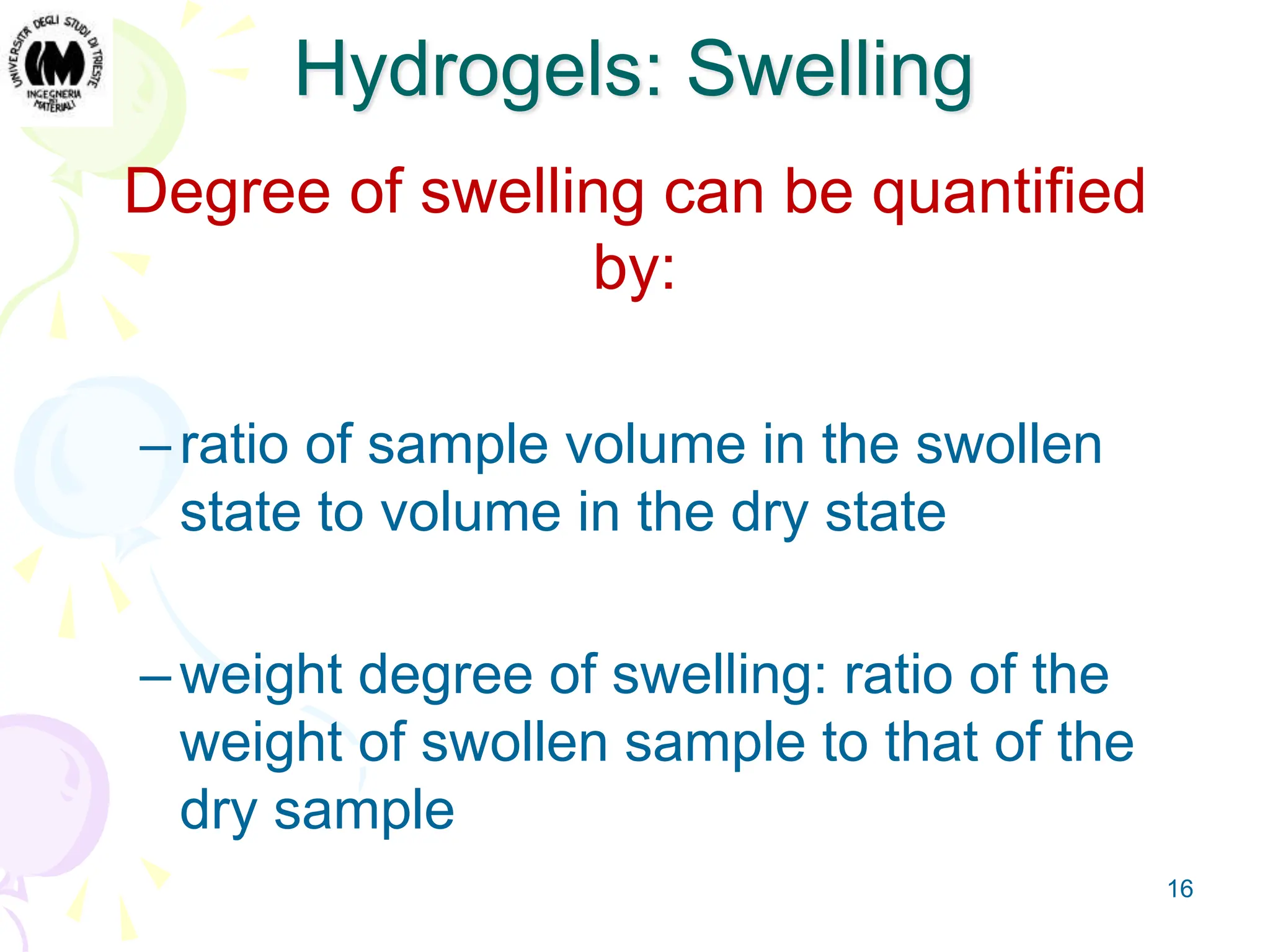 16
Hydrogels: Swelling
Degree of swelling can be quantified
by:
–ratio of sample volume in the swollen
state to volume in the dry state
–weight degree of swelling: ratio of the
weight of swollen sample to that of the
dry sample
 