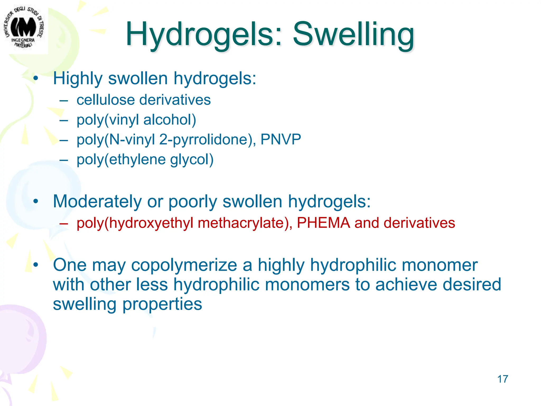 17
Hydrogels: Swelling
• Highly swollen hydrogels:
– cellulose derivatives
– poly(vinyl alcohol)
– poly(N-vinyl 2-pyrrolidone), PNVP
– poly(ethylene glycol)
• Moderately or poorly swollen hydrogels:
– poly(hydroxyethyl methacrylate), PHEMA and derivatives
• One may copolymerize a highly hydrophilic monomer
with other less hydrophilic monomers to achieve desired
swelling properties
 