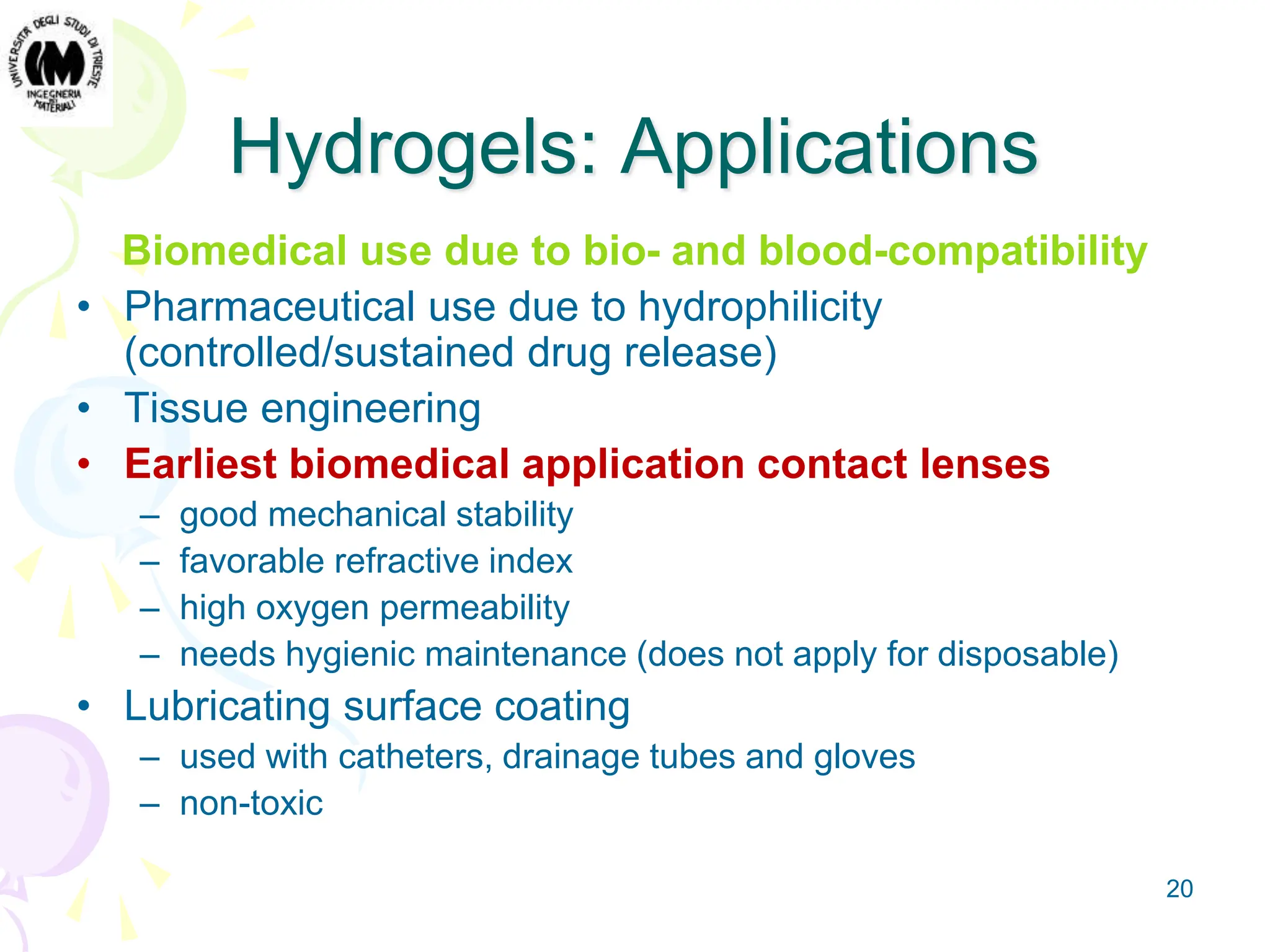 20
Hydrogels: Applications
Biomedical use due to bio- and blood-compatibility
• Pharmaceutical use due to hydrophilicity
(controlled/sustained drug release)
• Tissue engineering
• Earliest biomedical application contact lenses
– good mechanical stability
– favorable refractive index
– high oxygen permeability
– needs hygienic maintenance (does not apply for disposable)
• Lubricating surface coating
– used with catheters, drainage tubes and gloves
– non-toxic
 