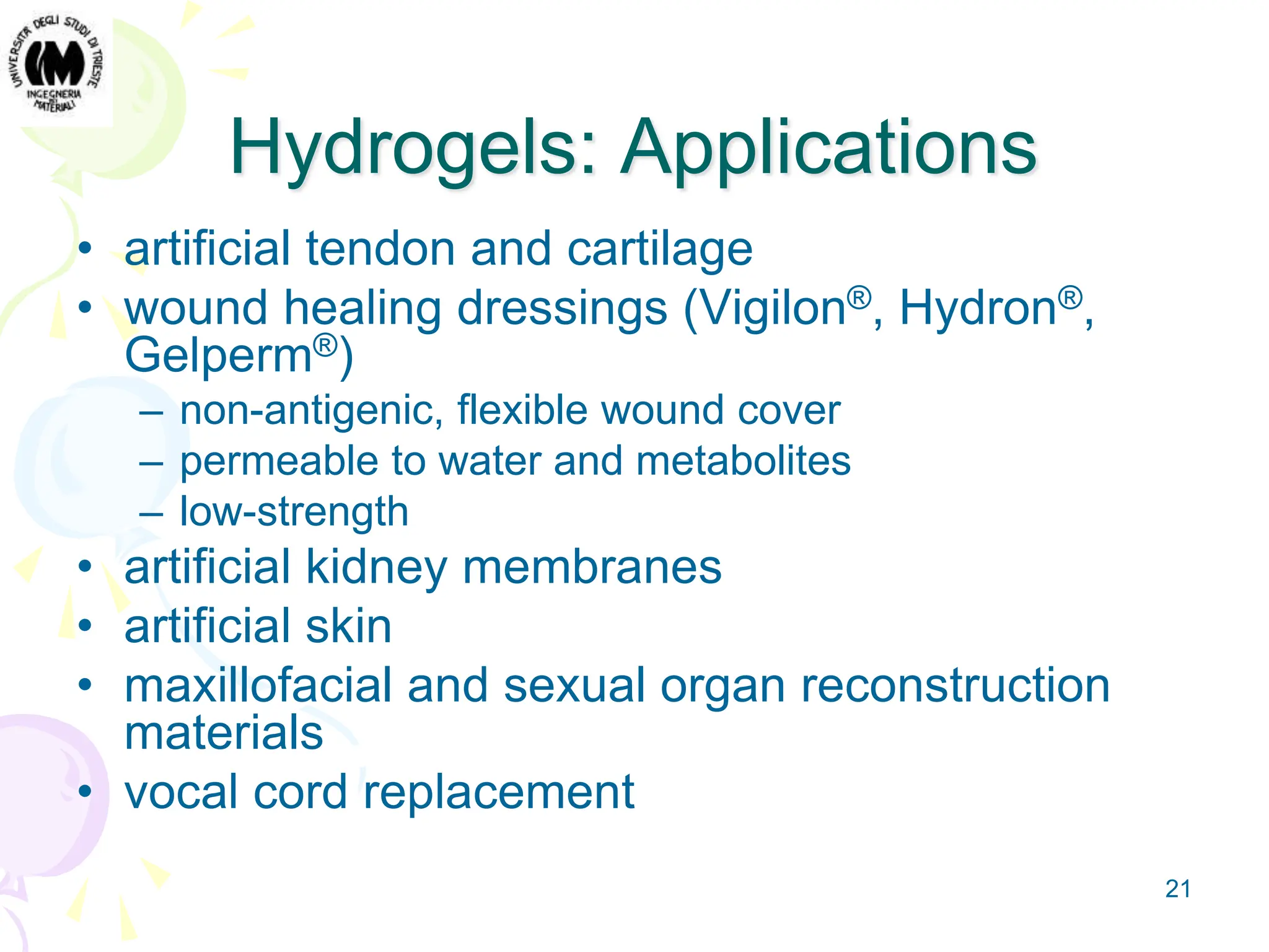 21
Hydrogels: Applications
• artificial tendon and cartilage
• wound healing dressings (Vigilon®, Hydron®,
Gelperm®)
– non-antigenic, flexible wound cover
– permeable to water and metabolites
– low-strength
• artificial kidney membranes
• artificial skin
• maxillofacial and sexual organ reconstruction
materials
• vocal cord replacement
 