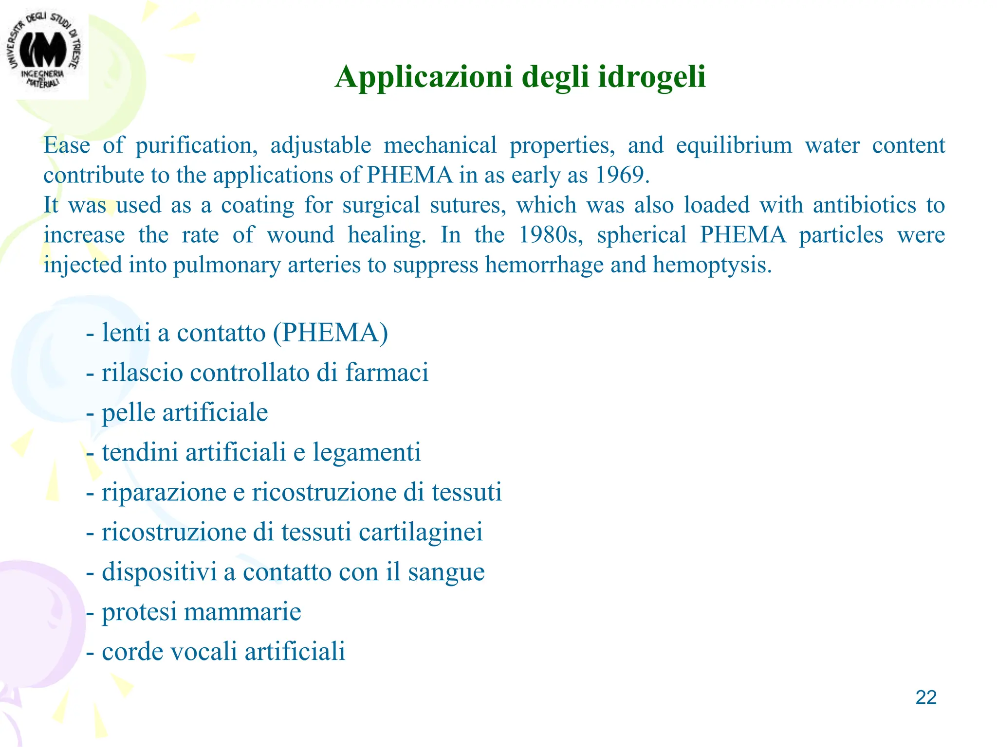 22
Ease of purification, adjustable mechanical properties, and equilibrium water content
contribute to the applications of PHEMA in as early as 1969.
It was used as a coating for surgical sutures, which was also loaded with antibiotics to
increase the rate of wound healing. In the 1980s, spherical PHEMA particles were
injected into pulmonary arteries to suppress hemorrhage and hemoptysis.
- lenti a contatto (PHEMA)
- rilascio controllato di farmaci
- pelle artificiale
- tendini artificiali e legamenti
- riparazione e ricostruzione di tessuti
- ricostruzione di tessuti cartilaginei
- dispositivi a contatto con il sangue
- protesi mammarie
- corde vocali artificiali
Applicazioni degli idrogeli
 