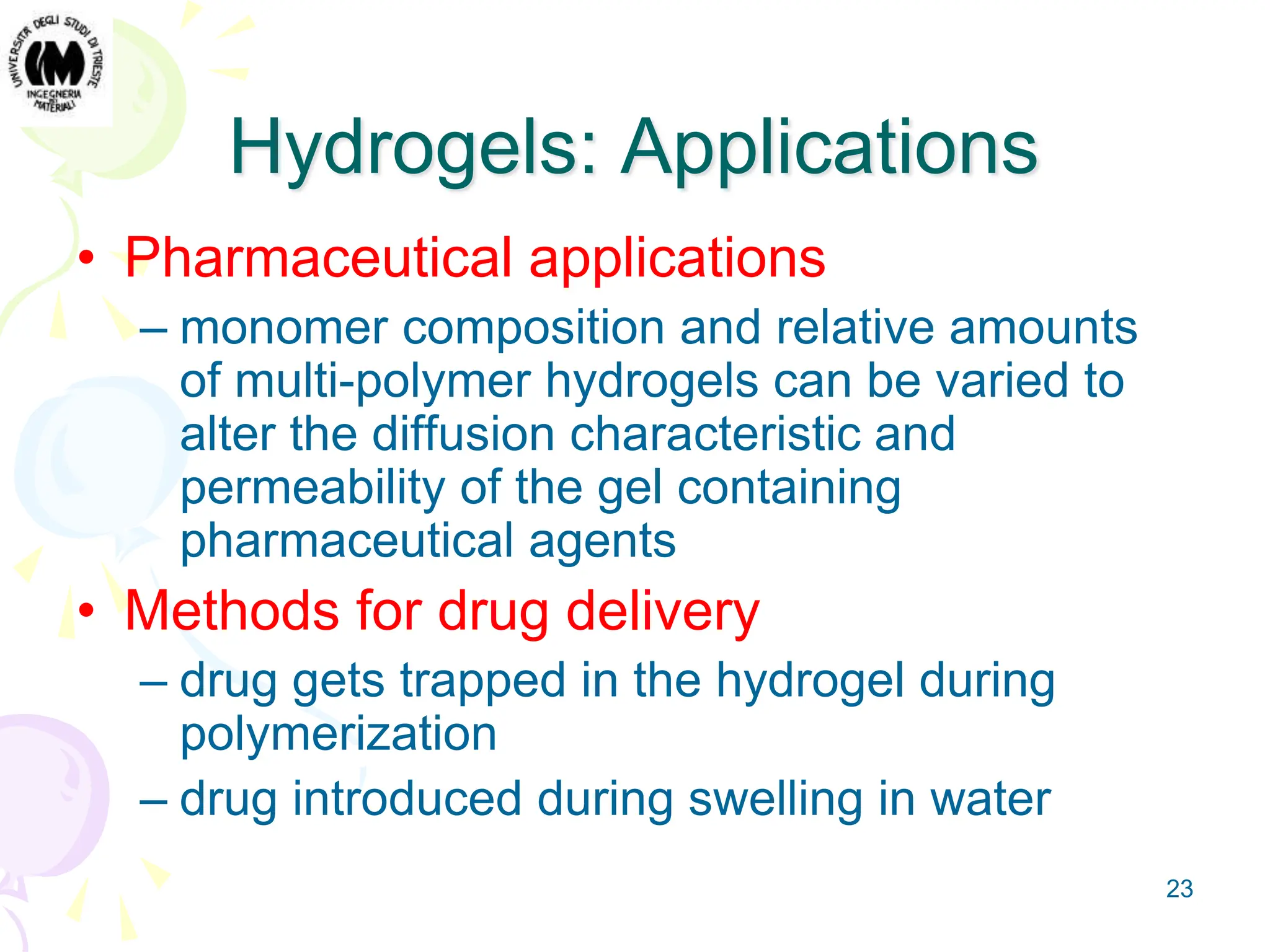23
Hydrogels: Applications
• Pharmaceutical applications
– monomer composition and relative amounts
of multi-polymer hydrogels can be varied to
alter the diffusion characteristic and
permeability of the gel containing
pharmaceutical agents
• Methods for drug delivery
– drug gets trapped in the hydrogel during
polymerization
– drug introduced during swelling in water
 