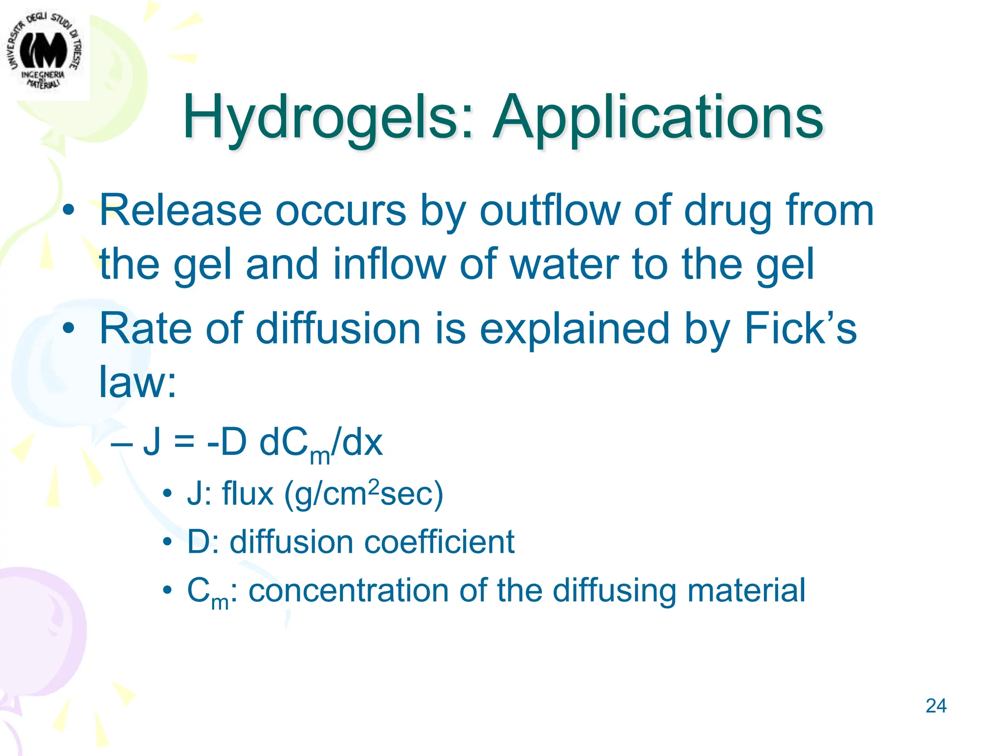 24
Hydrogels: Applications
• Release occurs by outflow of drug from
the gel and inflow of water to the gel
• Rate of diffusion is explained by Fick’s
law:
– J = -D dCm/dx
• J: flux (g/cm2sec)
• D: diffusion coefficient
• Cm: concentration of the diffusing material
 