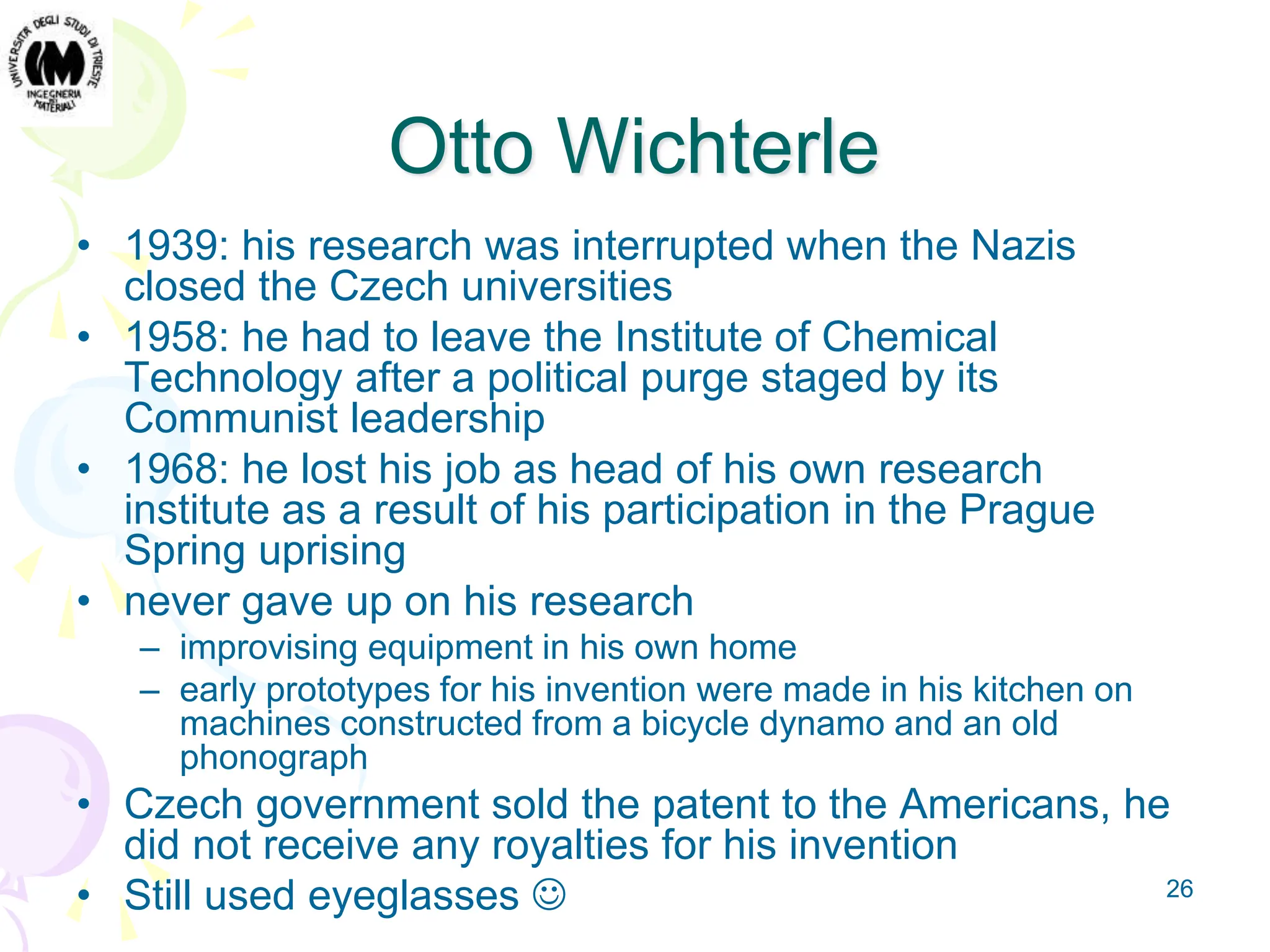 26
Otto Wichterle
• 1939: his research was interrupted when the Nazis
closed the Czech universities
• 1958: he had to leave the Institute of Chemical
Technology after a political purge staged by its
Communist leadership
• 1968: he lost his job as head of his own research
institute as a result of his participation in the Prague
Spring uprising
• never gave up on his research
– improvising equipment in his own home
– early prototypes for his invention were made in his kitchen on
machines constructed from a bicycle dynamo and an old
phonograph
• Czech government sold the patent to the Americans, he
did not receive any royalties for his invention
• Still used eyeglasses 
 