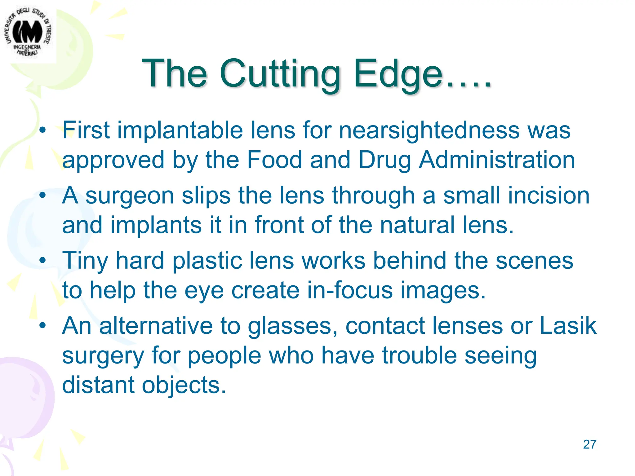 27
The Cutting Edge….
• First implantable lens for nearsightedness was
approved by the Food and Drug Administration
• A surgeon slips the lens through a small incision
and implants it in front of the natural lens.
• Tiny hard plastic lens works behind the scenes
to help the eye create in-focus images.
• An alternative to glasses, contact lenses or Lasik
surgery for people who have trouble seeing
distant objects.
 