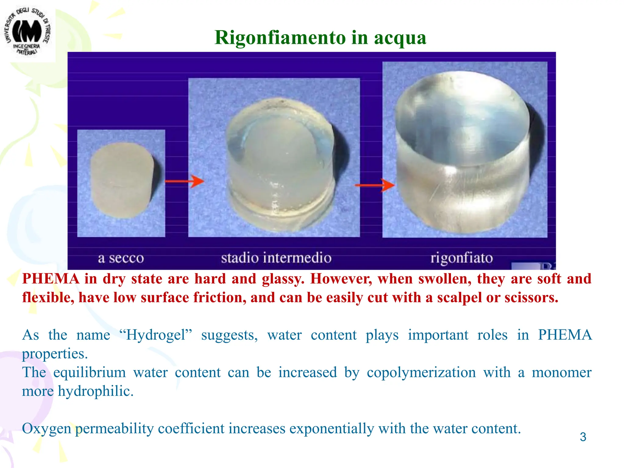 3
Rigonfiamento in acqua
PHEMA in dry state are hard and glassy. However, when swollen, they are soft and
flexible, have low surface friction, and can be easily cut with a scalpel or scissors.
As the name “Hydrogel” suggests, water content plays important roles in PHEMA
properties.
The equilibrium water content can be increased by copolymerization with a monomer
more hydrophilic.
Oxygen permeability coefficient increases exponentially with the water content.
 