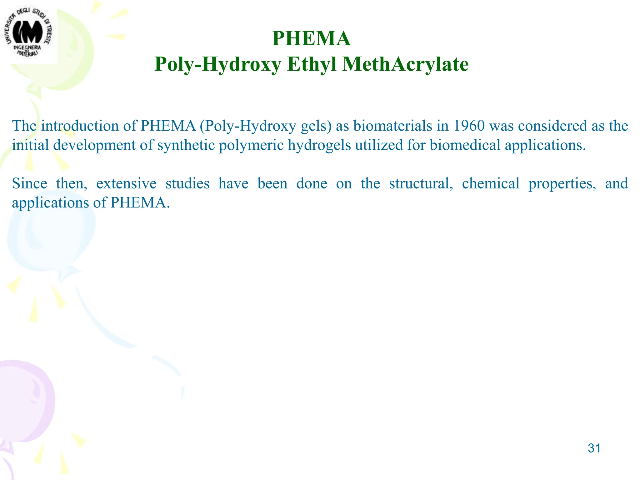 31
PHEMA
Poly-Hydroxy Ethyl MethAcrylate
The introduction of PHEMA (Poly-Hydroxy gels) as biomaterials in 1960 was considered as the
initial development of synthetic polymeric hydrogels utilized for biomedical applications.
Since then, extensive studies have been done on the structural, chemical properties, and
applications of PHEMA.
 