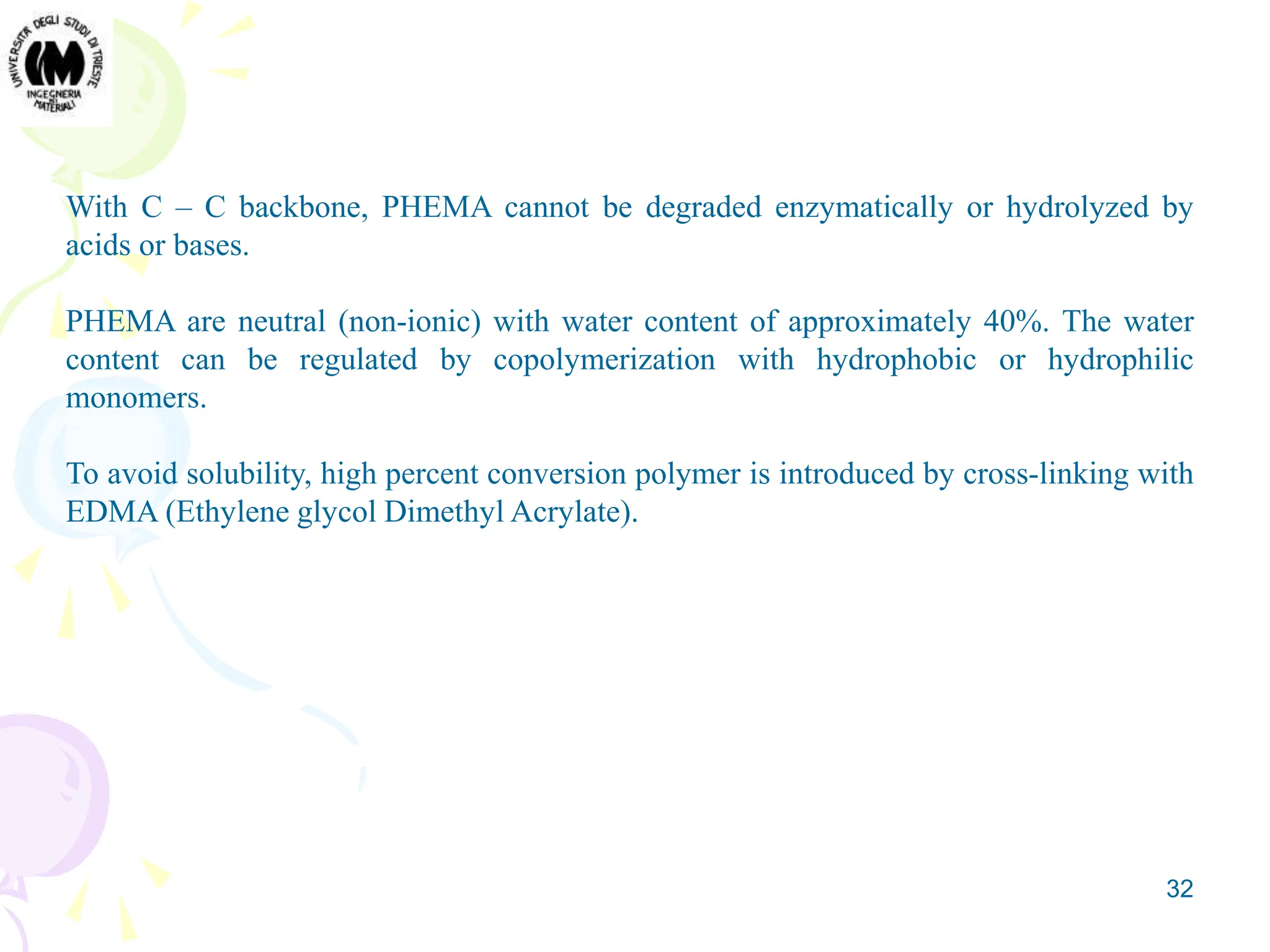32
With C – C backbone, PHEMA cannot be degraded enzymatically or hydrolyzed by
acids or bases.
PHEMA are neutral (non-ionic) with water content of approximately 40%. The water
content can be regulated by copolymerization with hydrophobic or hydrophilic
monomers.
To avoid solubility, high percent conversion polymer is introduced by cross-linking with
EDMA (Ethylene glycol Dimethyl Acrylate).
 