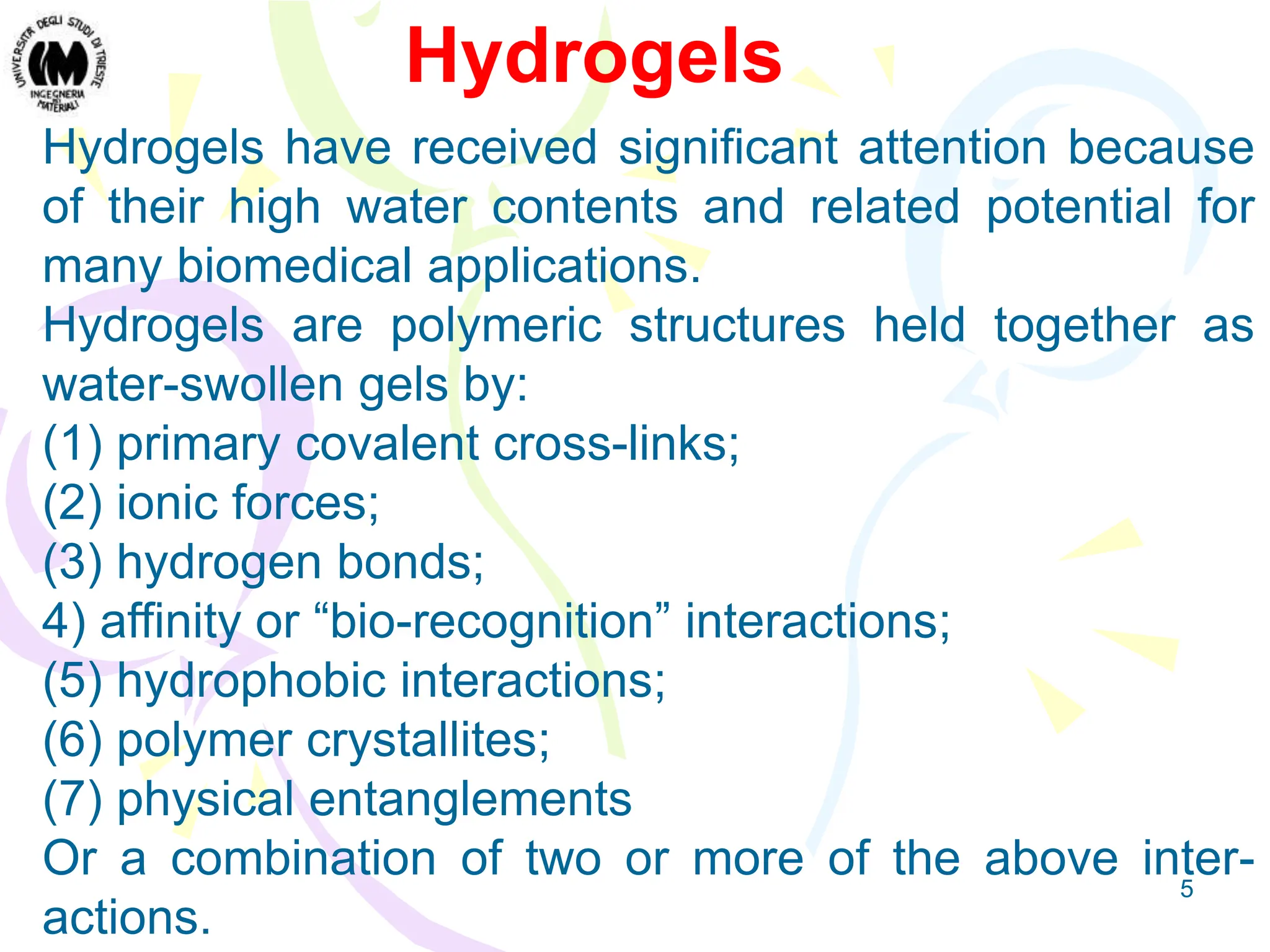 5
Hydrogels have received significant attention because
of their high water contents and related potential for
many biomedical applications.
Hydrogels are polymeric structures held together as
water-swollen gels by:
(1) primary covalent cross-links;
(2) ionic forces;
(3) hydrogen bonds;
4) affinity or “bio-recognition” interactions;
(5) hydrophobic interactions;
(6) polymer crystallites;
(7) physical entanglements
Or a combination of two or more of the above inter-
actions.
Hydrogels
 