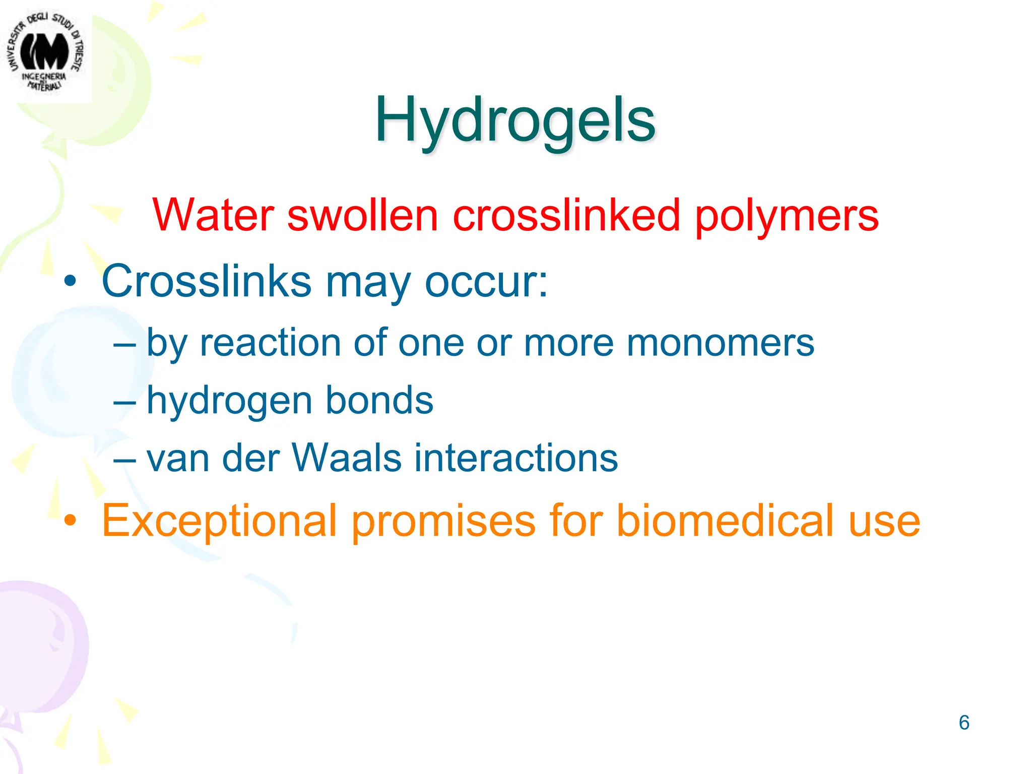6
Hydrogels
Water swollen crosslinked polymers
• Crosslinks may occur:
– by reaction of one or more monomers
– hydrogen bonds
– van der Waals interactions
• Exceptional promises for biomedical use
 