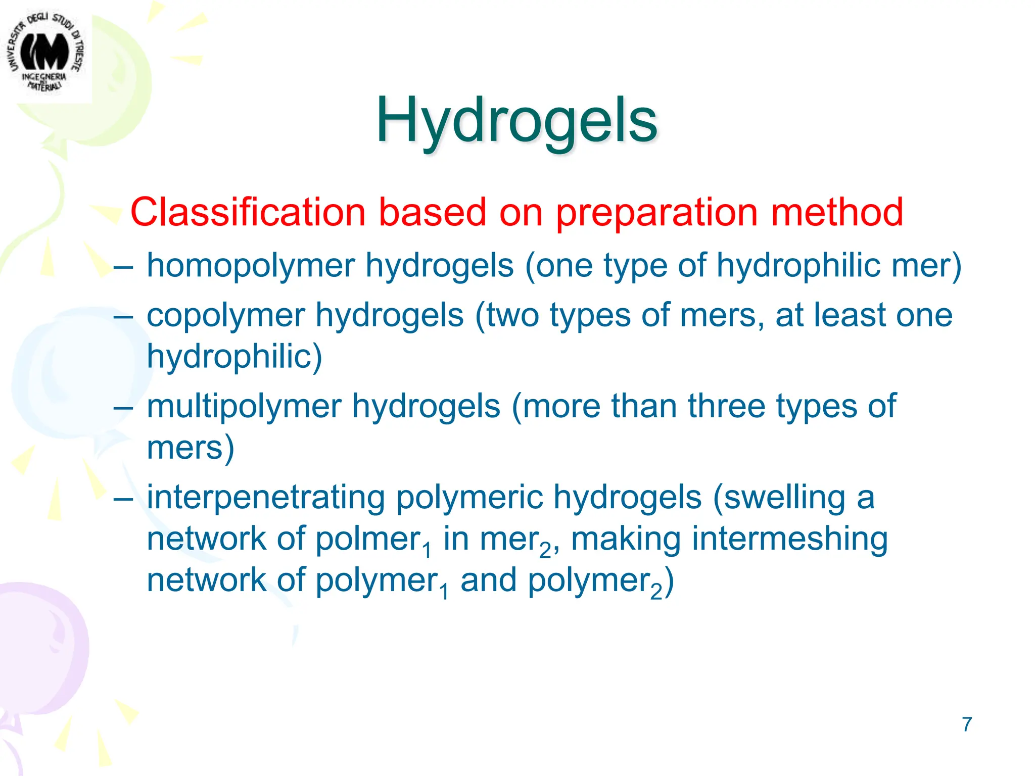 7
Hydrogels
Classification based on preparation method
– homopolymer hydrogels (one type of hydrophilic mer)
– copolymer hydrogels (two types of mers, at least one
hydrophilic)
– multipolymer hydrogels (more than three types of
mers)
– interpenetrating polymeric hydrogels (swelling a
network of polmer1 in mer2, making intermeshing
network of polymer1 and polymer2)
 