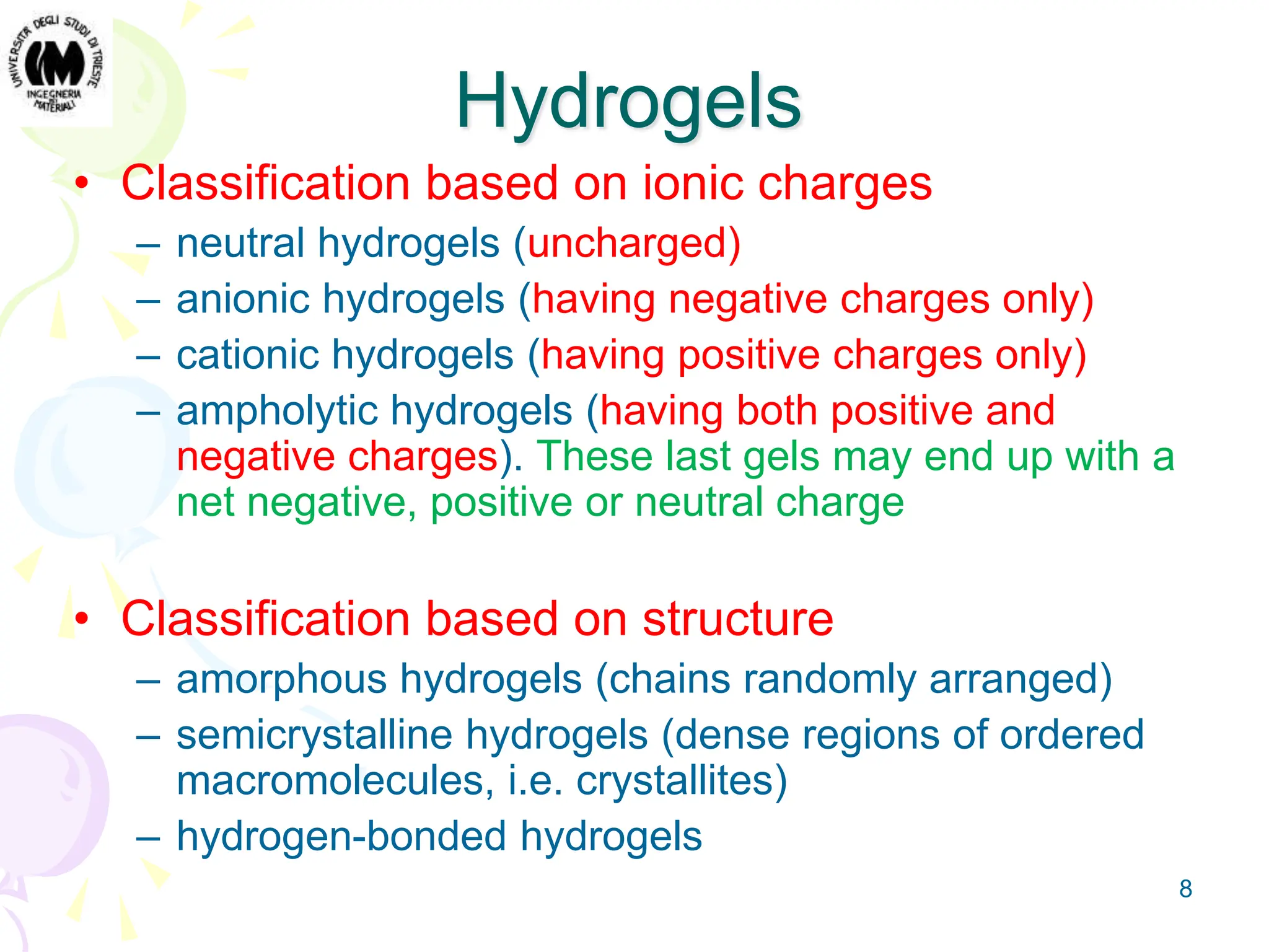 8
Hydrogels
• Classification based on ionic charges
– neutral hydrogels (uncharged)
– anionic hydrogels (having negative charges only)
– cationic hydrogels (having positive charges only)
– ampholytic hydrogels (having both positive and
negative charges). These last gels may end up with a
net negative, positive or neutral charge
• Classification based on structure
– amorphous hydrogels (chains randomly arranged)
– semicrystalline hydrogels (dense regions of ordered
macromolecules, i.e. crystallites)
– hydrogen-bonded hydrogels
 