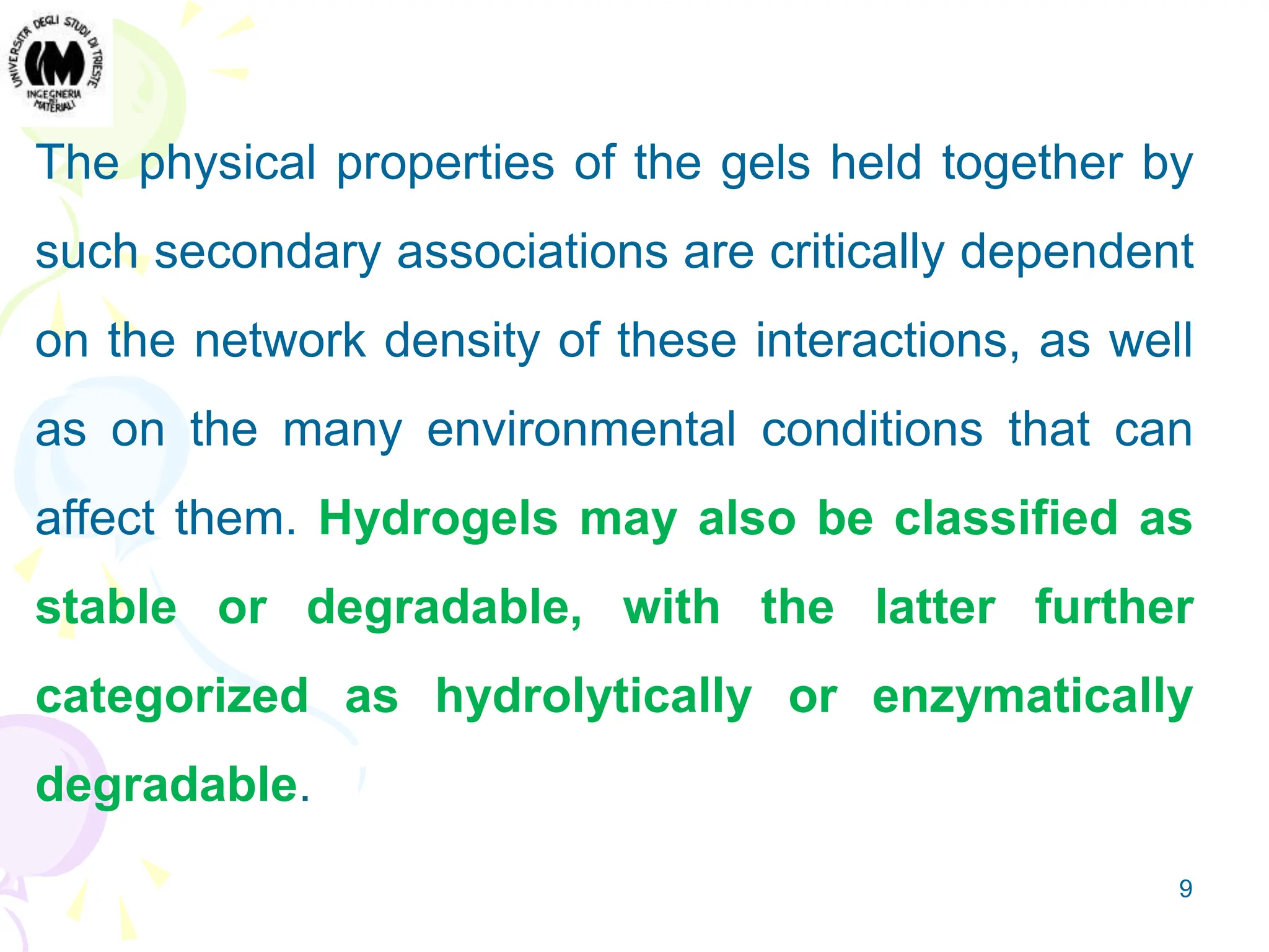 9
The physical properties of the gels held together by
such secondary associations are critically dependent
on the network density of these interactions, as well
as on the many environmental conditions that can
affect them. Hydrogels may also be classified as
stable or degradable, with the latter further
categorized as hydrolytically or enzymatically
degradable.
 