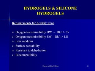 HYDROGELS & SILICONE
HYDROGELS
Requirements for healthy wear
 Oxygen transmissibility DW – Dk/t > 35
 Oxygen transmissibility EW– Dk/t > 125
 Low modulus
 Surface wettability
 Resistant to dehydration
 Biocompatibility
Churwan Lal Sahu M Optom 11
 