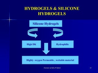 HYDROGELS & SILICONE
HYDROGELS
Churwan Lal Sahu M Optom 13
Silicone Hydrogels
High DK Hydrophilic
Highly oxygen Permeable , wettable material
 