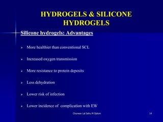 HYDROGELS & SILICONE
HYDROGELS
Silicone hydrogels: Advantages
 More healthier than conventional SCL
 Increased oxygen transmission
 More resistance to protein deposits
 Less dehydration
 Lower risk of infection
 Lower incidence of complication with EW
Churwan Lal Sahu M Optom 14
 