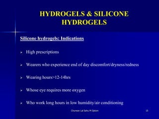 HYDROGELS & SILICONE
HYDROGELS
Silicone hydrogels: Indications
 High prescriptions
 Wearers who experience end of day discomfort/dryness/redness
 Wearing hours>12-14hrs
 Whose eye requires more oxygen
 Who work long hours in low humidity/air conditioning
Churwan Lal Sahu M Optom 15
 