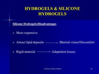 HYDROGELS & SILICONE
HYDROGELS
Silicone Hydrogels:Disadvantages
 More expensive
 Attract lipid deposits Blurred vision/Discomfort
 Rigid material Adaptation Issues
Churwan Lal Sahu M Optom 20
 