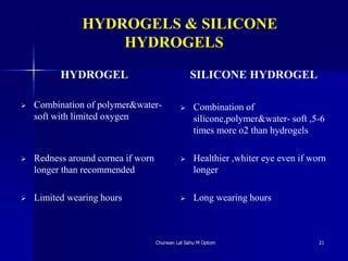 HYDROGELS & SILICONE
HYDROGELS
HYDROGEL
 Combination of polymer&water-
soft with limited oxygen
 Redness around cornea if worn
longer than recommended
 Limited wearing hours
SILICONE HYDROGEL
 Combination of
silicone,polymer&water- soft ,5-6
times more o2 than hydrogels
 Healthier ,whiter eye even if worn
longer
 Long wearing hours
Churwan Lal Sahu M Optom 21
 