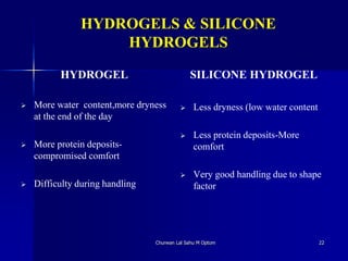 HYDROGELS & SILICONE
HYDROGELS
 More water content,more dryness
at the end of the day
 More protein deposits-
compromised comfort
 Difficulty during handling
 Less dryness (low water content
 Less protein deposits-More
comfort
 Very good handling due to shape
factor
Churwan Lal Sahu M Optom 22
HYDROGEL SILICONE HYDROGEL
 