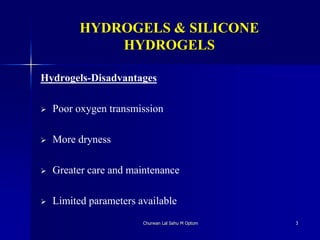 HYDROGELS & SILICONE
HYDROGELS
Hydrogels-Disadvantages
 Poor oxygen transmission
 More dryness
 Greater care and maintenance
 Limited parameters available
Churwan Lal Sahu M Optom 3
 