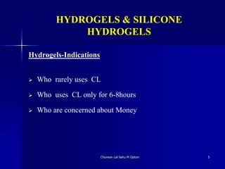 HYDROGELS & SILICONE
HYDROGELS
Hydrogels-Indications
 Who rarely uses CL
 Who uses CL only for 6-8hours
 Who are concerned about Money
Churwan Lal Sahu M Optom 5
 
