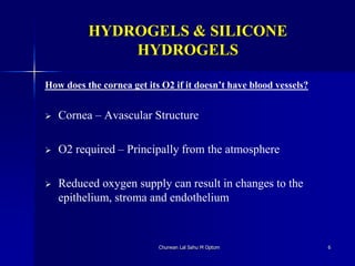 HYDROGELS & SILICONE
HYDROGELS
How does the cornea get its O2 if it doesn’t have blood vessels?
 Cornea – Avascular Structure
 O2 required – Principally from the atmosphere
 Reduced oxygen supply can result in changes to the
epithelium, stroma and endothelium
Churwan Lal Sahu M Optom 6
 