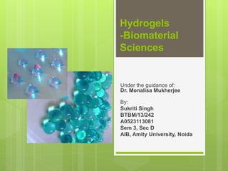 Hydrogels
-Biomaterial
Sciences
Under the guidance of:
Dr. Monalisa Mukherjee
By:
Sukriti Singh
BTBM/13/242
A0523113081
Sem 3, Sec D
AIB, Amity University, Noida
 