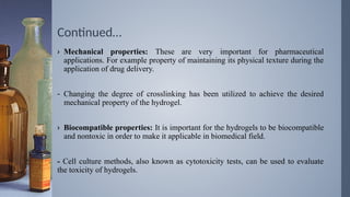 Continued…
› Mechanical properties: These are very important for pharmaceutical
applications. For example property of maintaining its physical texture during the
application of drug delivery.
- Changing the degree of crosslinking has been utilized to achieve the desired
mechanical property of the hydrogel.
› Biocompatible properties: It is important for the hydrogels to be biocompatible
and nontoxic in order to make it applicable in biomedical field.
- Cell culture methods, also known as cytotoxicity tests, can be used to evaluate
the toxicity of hydrogels.
 