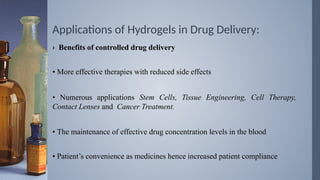 Applications of Hydrogels in Drug Delivery:
› Benefits of controlled drug delivery
• More effective therapies with reduced side effects
• Numerous applications Stem Cells, Tissue Engineering, Cell Therapy,
Contact Lenses and Cancer Treatment.
• The maintenance of effective drug concentration levels in the blood
• Patient’s convenience as medicines hence increased patient compliance
 